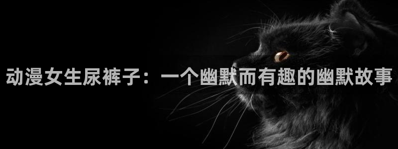 喵趣漫画app入口：动漫女生尿裤子：一个幽默而有趣的幽默故事