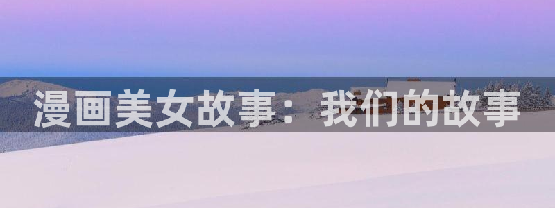 喵趣漫画网页版免费阅读：漫画美女故事：我们的故事